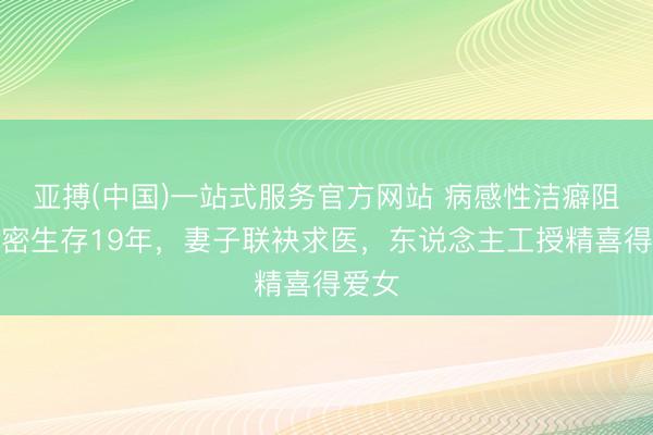 亚搏(中国)一站式服务官方网站 病感性洁癖阻断亲密生存19年，妻子联袂求医，东说念主工授精喜得爱女