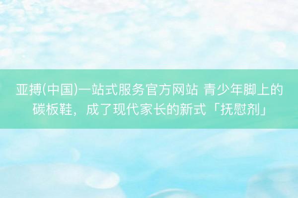 亚搏(中国)一站式服务官方网站 青少年脚上的碳板鞋，成了现代家长的新式「抚慰剂」
