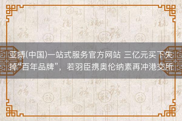 亚搏(中国)一站式服务官方网站 三亿元买下失掉“百年品牌”，若羽臣携奥伦纳素再冲港交所