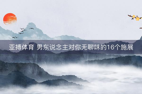 亚搏体育 男东说念主对你无聊味的16个施展