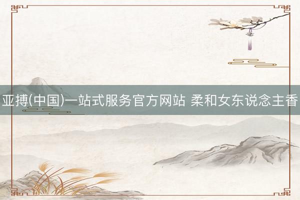 亚搏(中国)一站式服务官方网站 柔和女东说念主香