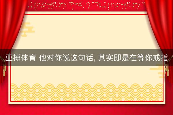 亚搏体育 他对你说这句话， 其实即是在等你戒指