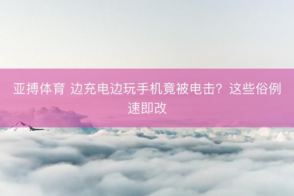 亚搏体育 边充电边玩手机竟被电击？这些俗例速即改