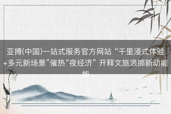 亚搏(中国)一站式服务官方网站 “千里浸式体验+多元新场景”催热“夜经济” 开释文旅浪掷新动能