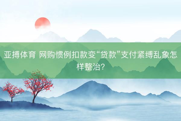 亚搏体育 网购惯例扣款变“贷款”支付紧缚乱象怎样整治？
