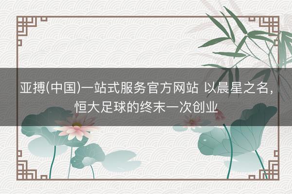亚搏(中国)一站式服务官方网站 以晨星之名，恒大足球的终末一次创业