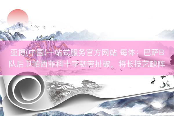 亚搏(中国)一站式服务官方网站 每体：巴萨B队后卫帕西菲科十字韧带扯破，将长技艺缺阵