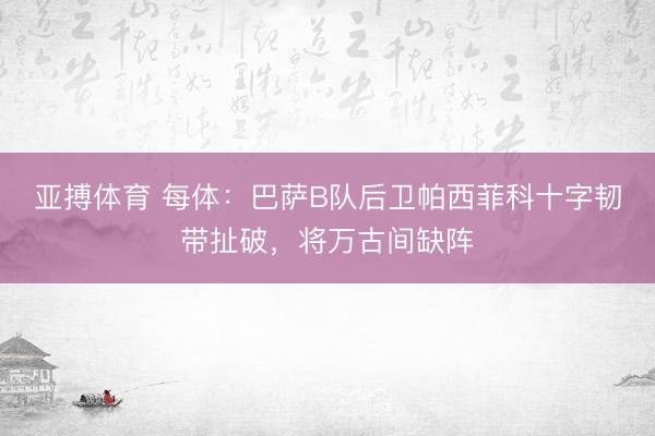 亚搏体育 每体:巴萨B队后卫帕西菲科十字韧带扯破,将万古间缺阵