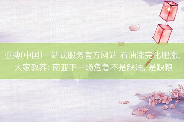 亚搏(中国)一站式服务官方网站 石油涨完化肥涨， 大家教养: 南亚下一场危急不是缺油， 是缺粮