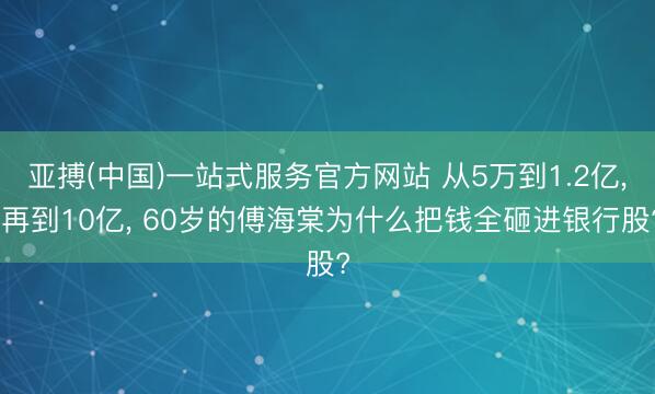 亚搏(中国)一站式服务官方网站 从5万到1.2亿， 再到10亿， 60岁的傅海棠为什么把钱全砸进银行股?