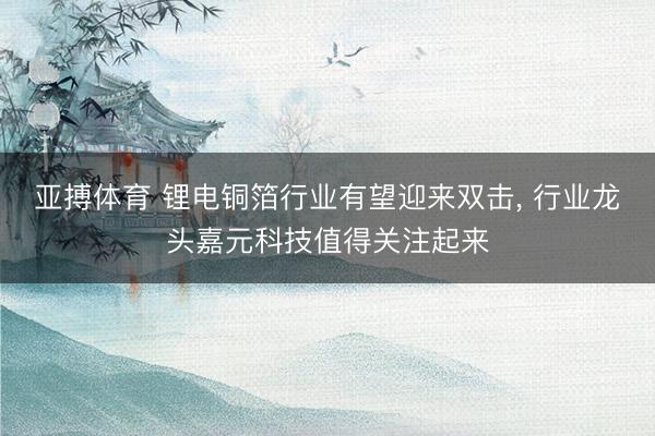 亚搏体育 锂电铜箔行业有望迎来双击， 行业龙头嘉元科技值得关注起来