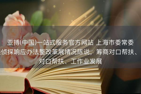 亚搏(中国)一站式服务官方网站 上海市委常委会听取中央侦探响应办法整改革展情况陈说,筹商对口帮扶、工作业发展