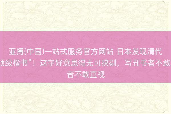 亚搏(中国)一站式服务官方网站 日本发现清代的“顶级楷书”！这字好意思得无可抉剔，写丑书者不敢直视