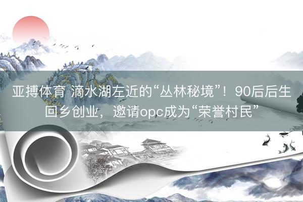 亚搏体育 滴水湖左近的“丛林秘境”！90后后生回乡创业，邀请opc成为“荣誉村民”