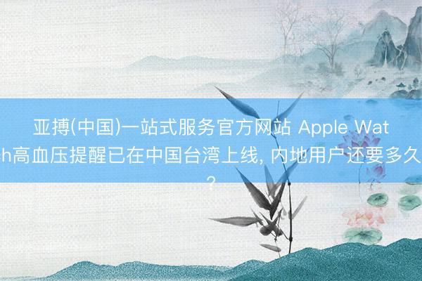 亚搏(中国)一站式服务官方网站 Apple Watch高血压提醒已在中国台湾上线， 内地用户还要多久?