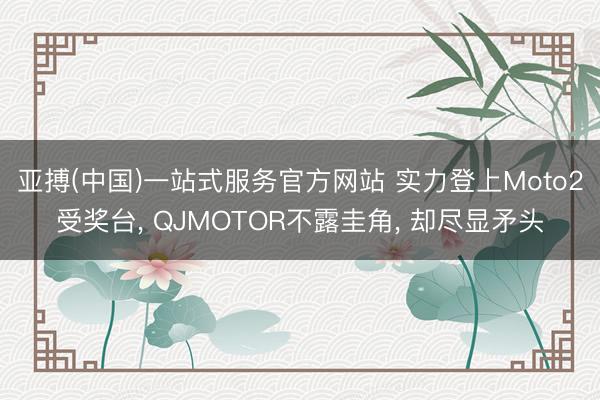 亚搏(中国)一站式服务官方网站 实力登上Moto2受奖台， QJMOTOR不露圭角， 却尽显矛头