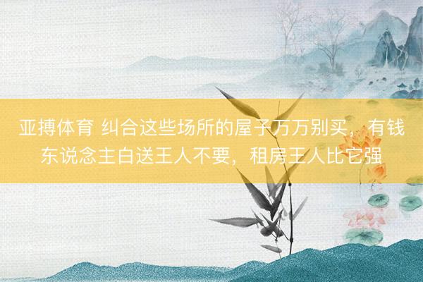 亚搏体育 纠合这些场所的屋子万万别买，有钱东说念主白送王人不要，租房王人比它强