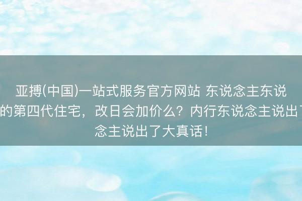 亚搏(中国)一站式服务官方网站 东说念主东说念主都吹的第四代住宅，改日会加价么？内行东说念主说出了大真话！