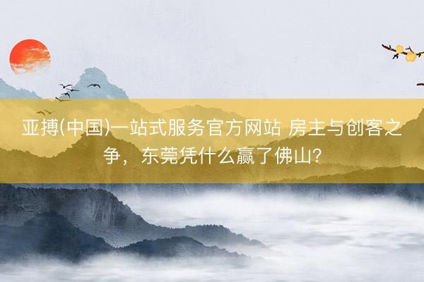亚搏(中国)一站式服务官方网站 房主与创客之争，东莞凭什么赢了佛山？