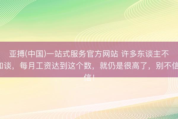 亚搏(中国)一站式服务官方网站 许多东谈主不知谈，每月工资达到这个数，就仍是很高了，别不信！