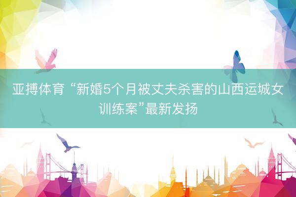 亚搏体育 “新婚5个月被丈夫杀害的山西运城女训练案”最新发扬