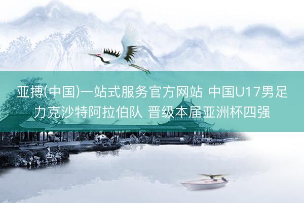 亚搏(中国)一站式服务官方网站 中国U17男足力克沙特阿拉伯队 晋级本届亚洲杯四强