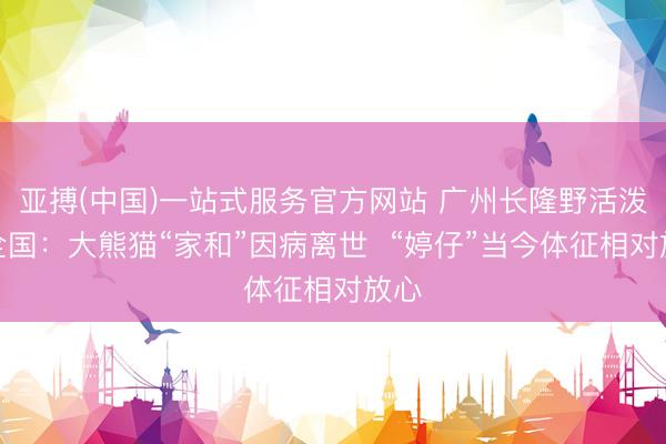 亚搏(中国)一站式服务官方网站 广州长隆野活泼物全国：大熊猫“家和”因病离世  “婷仔”当今体征相对放心