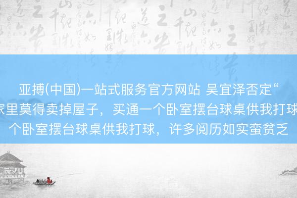 亚搏(中国)一站式服务官方网站 吴宜泽否定“父母卖房供其打球”：家里莫得卖掉屋子，买通一个卧室摆台球桌供我打球，许多阅历如实蛮贫乏