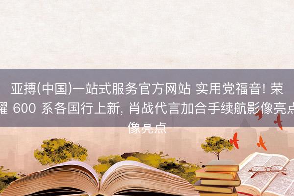 亚搏(中国)一站式服务官方网站 实用党福音! 荣耀 600 系各国行上新， 肖战代言加合手续航影像亮点