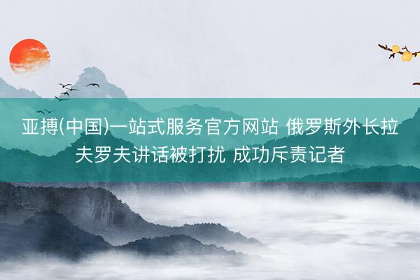 亚搏(中国)一站式服务官方网站 俄罗斯外长拉夫罗夫讲话被打扰 成功斥责记者