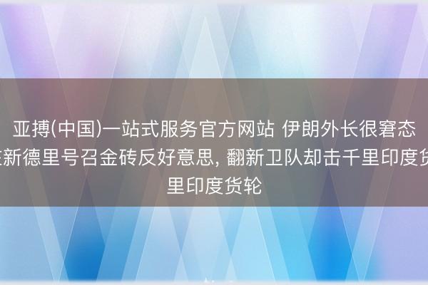亚搏(中国)一站式服务官方网站 伊朗外长很窘态: 在新德里号召金砖反好意思， 翻新卫队却击千里印度货轮