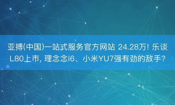 亚搏(中国)一站式服务官方网站 24.28万! 乐谈L80上市， 理念念i6、小米YU7强有劲的敌手?