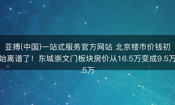 亚搏(中国)一站式服务官方网站 北京楼市价钱初始离谱了！东城崇文门板块房价从16.5万变成9.5万