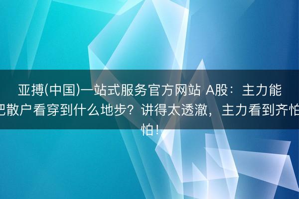 亚搏(中国)一站式服务官方网站 A股：主力能把散户看穿到什么地步？讲得太透澈，主力看到齐怕！