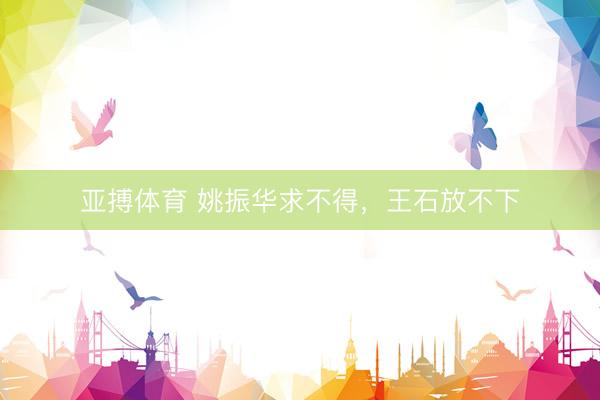 亚搏体育 姚振华求不得，王石放不下
