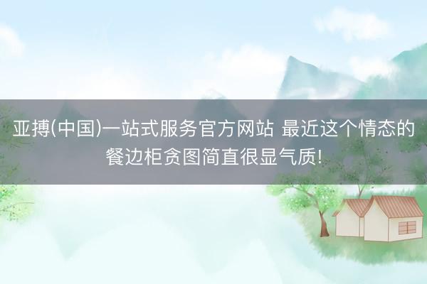 亚搏(中国)一站式服务官方网站 最近这个情态的餐边柜贪图简直很显气质!