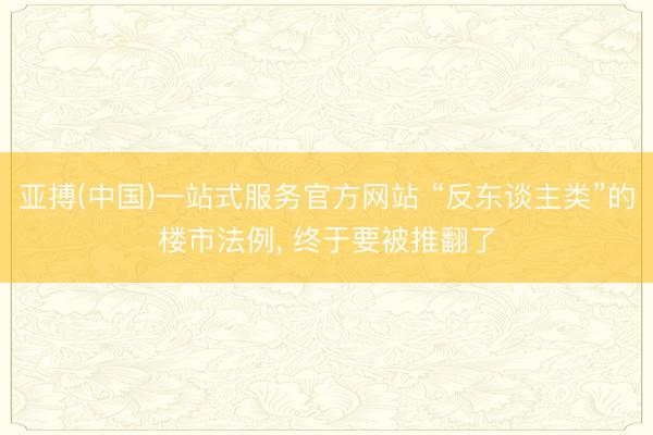 亚搏(中国)一站式服务官方网站 “反东谈主类”的楼市法例， 终于要被推翻了
