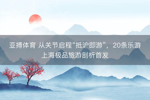 亚搏体育 从关节启程“抵沪即游”，20条乐游上海极品旅游剖析首发