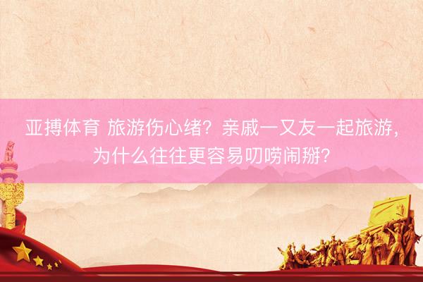 亚搏体育 旅游伤心绪？亲戚一又友一起旅游，为什么往往更容易叨唠闹掰？