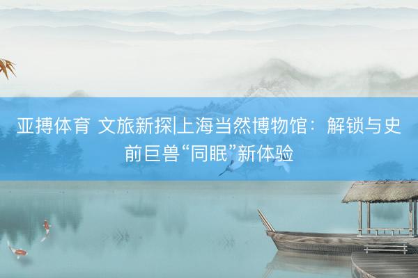 亚搏体育 文旅新探|上海当然博物馆：解锁与史前巨兽“同眠”新体验