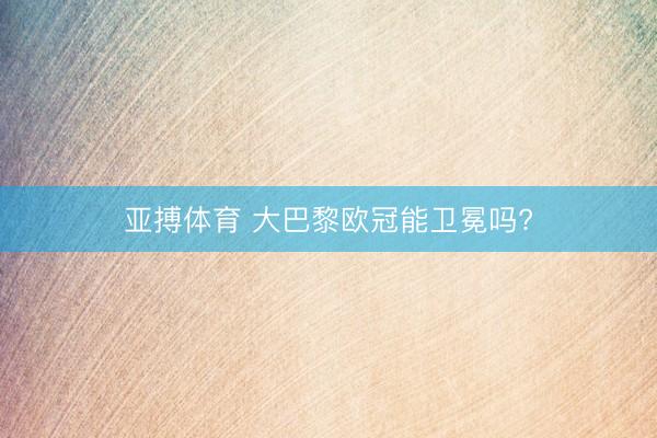 亚搏体育 大巴黎欧冠能卫冕吗?