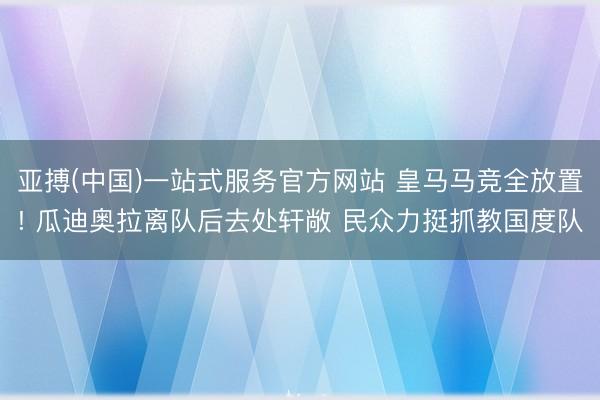 亚搏(中国)一站式服务官方网站 皇马马竞全放置! 瓜迪奥拉离队后去处轩敞 民众力挺抓教国度队