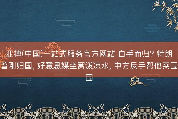 亚搏(中国)一站式服务官方网站 白手而归? 特朗普刚归国， 好意思媒坐窝泼凉水， 中方反手帮他突围