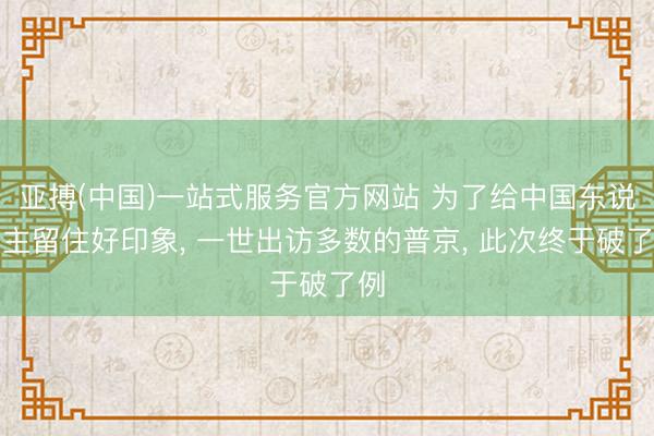 亚搏(中国)一站式服务官方网站 为了给中国东说念主留住好印象， 一世出访多数的普京， 此次终于破了例