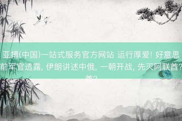 亚搏(中国)一站式服务官方网站 运行厚爱! 好意思前军官透露， 伊朗讲述中俄， 一朝开战， 先灭阿联酋?