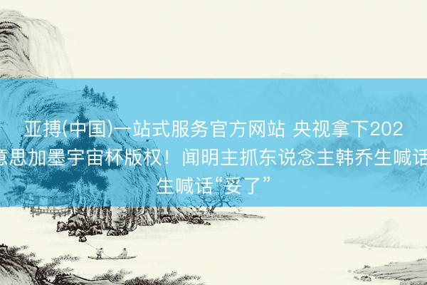 亚搏(中国)一站式服务官方网站 央视拿下2026年好意思加墨宇宙杯版权！闻明主抓东说念主韩乔生喊话“妥了”