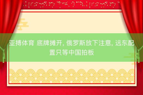亚搏体育 底牌摊开， 俄罗斯放下注意， 远东配置只等中国拍板