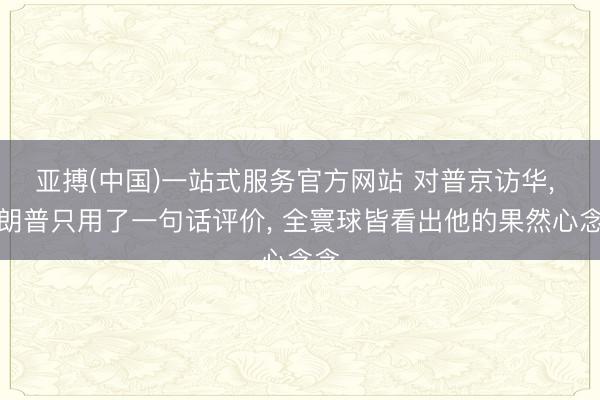亚搏(中国)一站式服务官方网站 对普京访华， 特朗普只用了一句话评价， 全寰球皆看出他的果然心念念