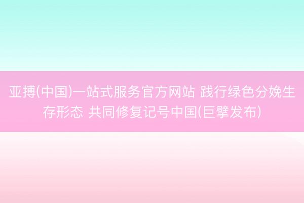 亚搏(中国)一站式服务官方网站 践行绿色分娩生存形态 共同修复记号中国(巨擘发布)