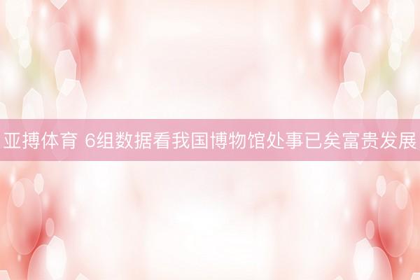 亚搏体育 6组数据看我国博物馆处事已矣富贵发展